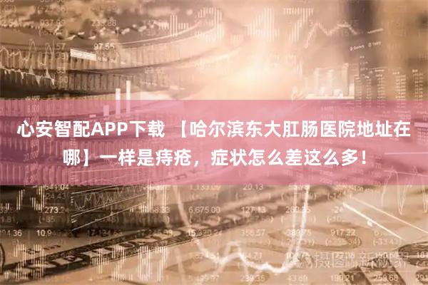 心安智配APP下载 【哈尔滨东大肛肠医院地址在哪】一样是痔疮，症状怎么差这么多！