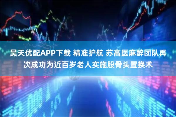 昊天优配APP下载 精准护航 苏高医麻醉团队再次成功为近百岁老人实施股骨头置换术