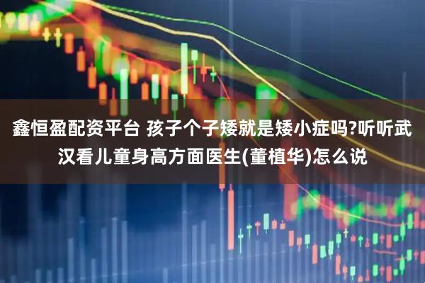 鑫恒盈配资平台 孩子个子矮就是矮小症吗?听听武汉看儿童身高方面医生(董植华)怎么说