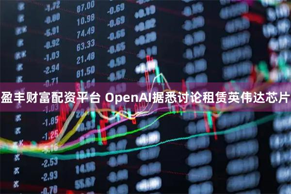 盈丰财富配资平台 OpenAI据悉讨论租赁英伟达芯片