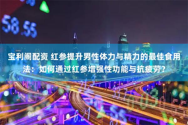 宝利阁配资 红参提升男性体力与精力的最佳食用法：如何通过红参增强性功能与抗疲劳？