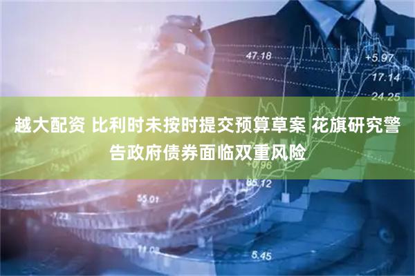 越大配资 比利时未按时提交预算草案 花旗研究警告政府债券面临双重风险