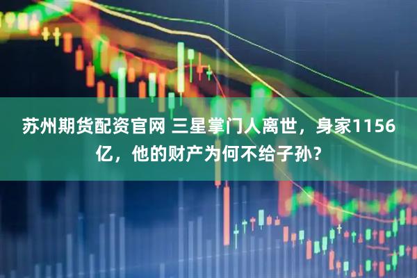 苏州期货配资官网 三星掌门人离世，身家1156亿，他的财产为何不给子孙？