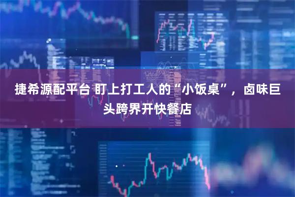 捷希源配平台 盯上打工人的“小饭桌”，卤味巨头跨界开快餐店