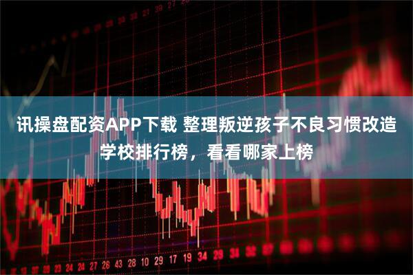 讯操盘配资APP下载 整理叛逆孩子不良习惯改造学校排行榜，看看哪家上榜