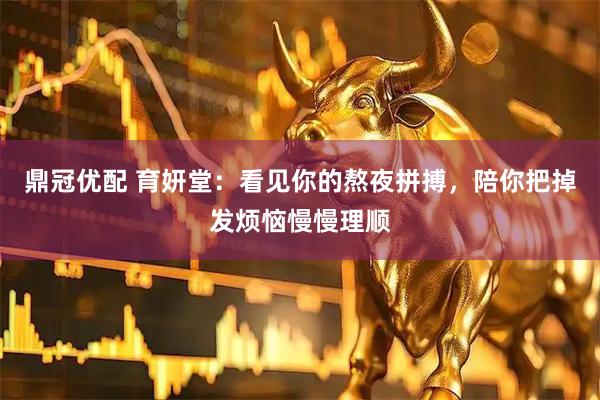 鼎冠优配 育妍堂：看见你的熬夜拼搏，陪你把掉发烦恼慢慢理顺