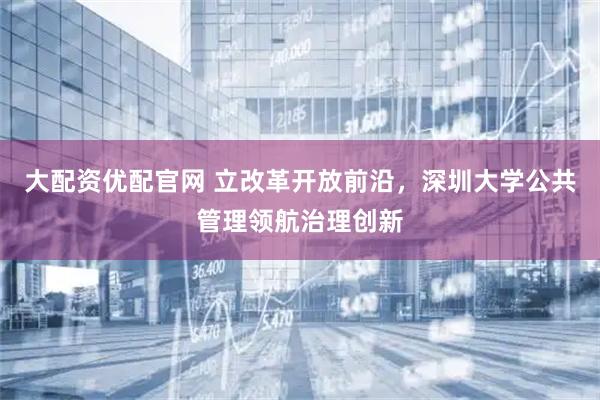 大配资优配官网 立改革开放前沿，深圳大学公共管理领航治理创新