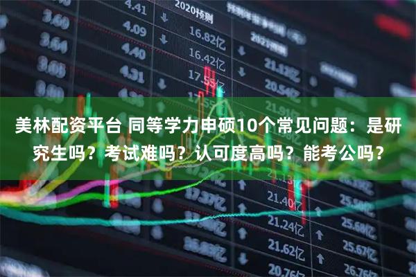 美林配资平台 同等学力申硕10个常见问题：是研究生吗？考试难吗？认可度高吗？能考公吗？