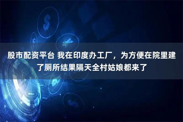 股市配资平台 我在印度办工厂，为方便在院里建了厕所结果隔天全村姑娘都来了