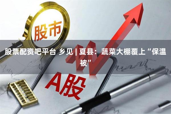 股票配资吧平台 乡见 | 夏县：蔬菜大棚覆上“保温被”
