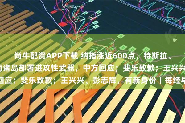 尚牛配资APP下载 纳指涨近600点，特斯拉、谷歌涨超6%；日方在西南诸岛部署进攻性武器，中方回应；斐乐致歉；王兴兴、彭志辉，有新身份丨每经早参