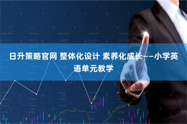 日升策略官网 整体化设计 素养化成长——小学英语单元教学