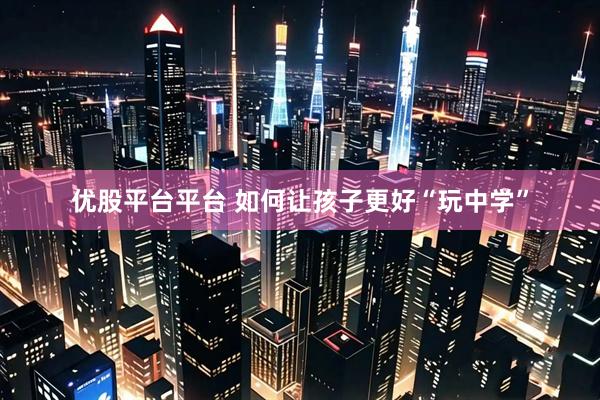 优股平台平台 如何让孩子更好“玩中学”