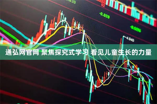 通弘网官网 聚焦探究式学习 看见儿童生长的力量