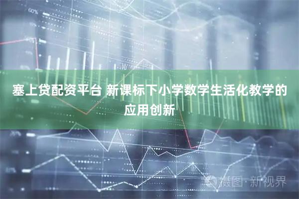 塞上贷配资平台 新课标下小学数学生活化教学的应用创新
