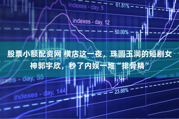 股票小额配资网 横店这一夜，珠圆玉润的短剧女神郭宇欣，秒了内娱一堆“排骨精”