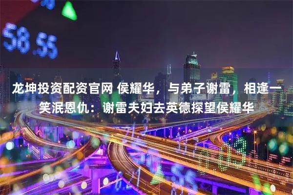 龙坤投资配资官网 侯耀华，与弟子谢雷，相逢一笑泯恩仇：谢雷夫妇去英德探望侯耀华
