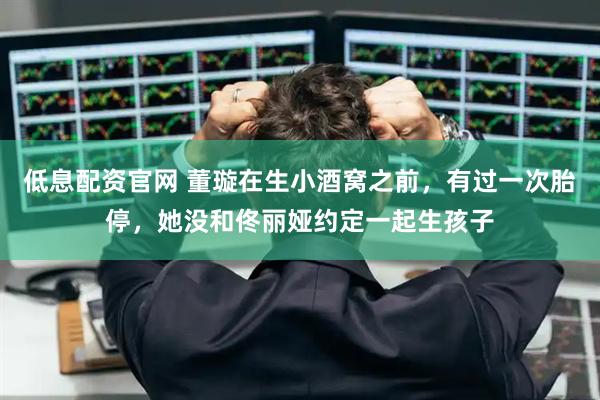 低息配资官网 董璇在生小酒窝之前，有过一次胎停，她没和佟丽娅约定一起生孩子
