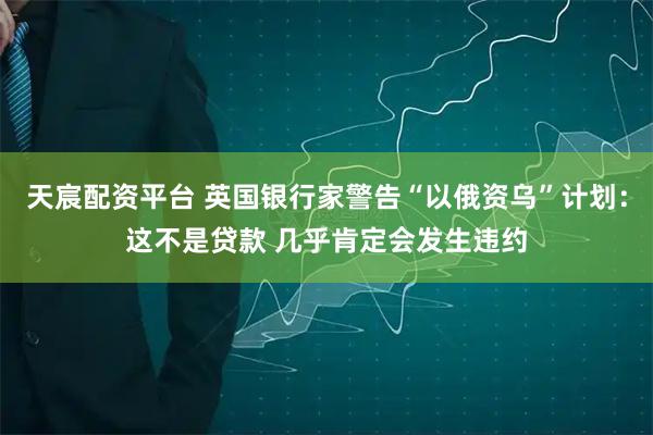 天宸配资平台 英国银行家警告“以俄资乌”计划：这不是贷款 几乎肯定会发生违约