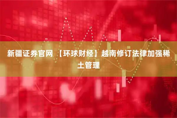 新疆证券官网 【环球财经】越南修订法律加强稀土管理