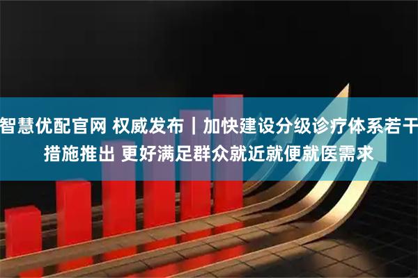 智慧优配官网 权威发布｜加快建设分级诊疗体系若干措施推出 更好满足群众就近就便就医需求