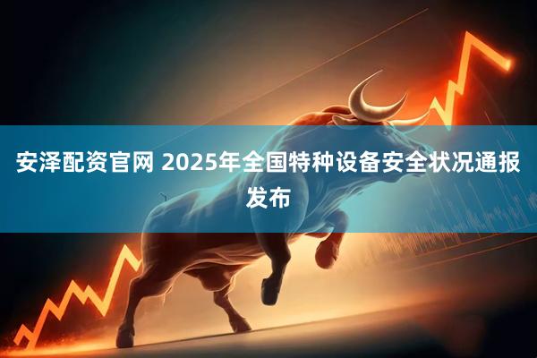 安泽配资官网 2025年全国特种设备安全状况通报发布