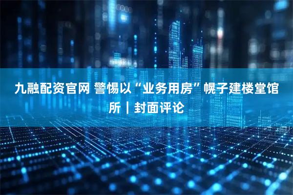 九融配资官网 警惕以“业务用房”幌子建楼堂馆所｜封面评论