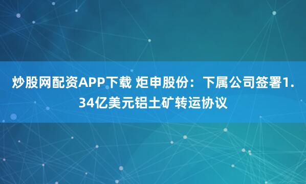 炒股网配资APP下载 炬申股份：下属公司签署1.34亿美元铝土矿转运协议