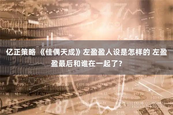亿正策略 《佳偶天成》左盈盈人设是怎样的 左盈盈最后和谁在一起了？