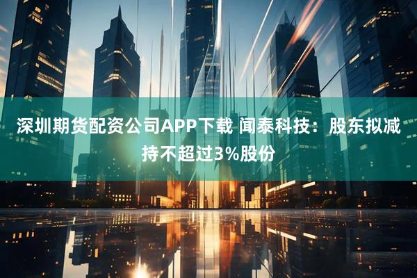 深圳期货配资公司APP下载 闻泰科技：股东拟减持不超过3%股份