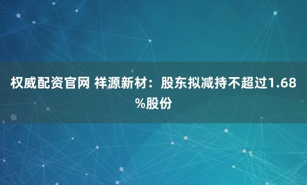 权威配资官网 祥源新材：股东拟减持不超过1.68%股份