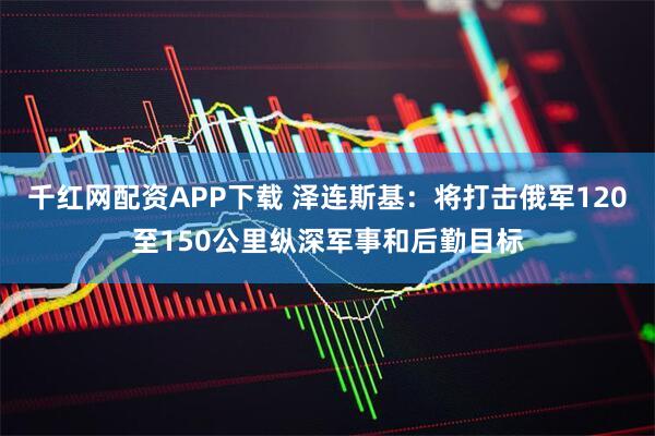 千红网配资APP下载 泽连斯基：将打击俄军120至150公里纵深军事和后勤目标