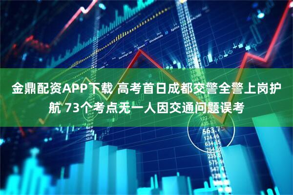 金鼎配资APP下载 高考首日成都交警全警上岗护航 73个考点无一人因交通问题误考