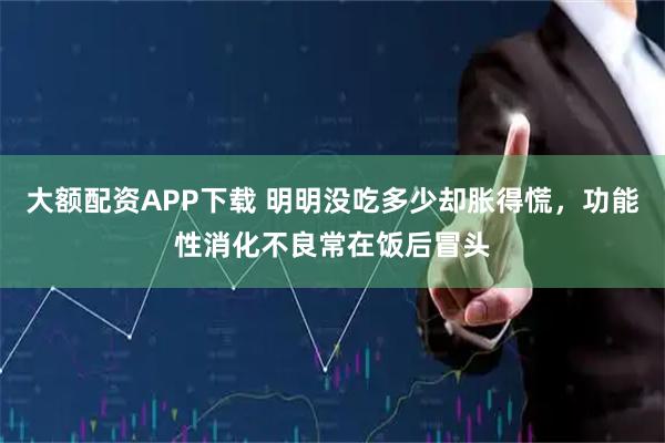大额配资APP下载 明明没吃多少却胀得慌，功能性消化不良常在饭后冒头