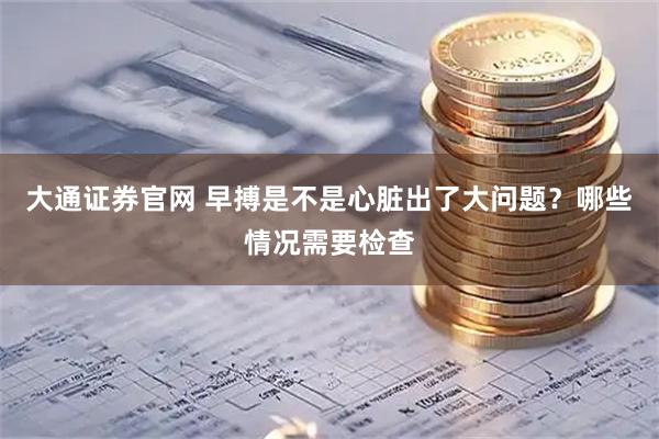 大通证券官网 早搏是不是心脏出了大问题？哪些情况需要检查
