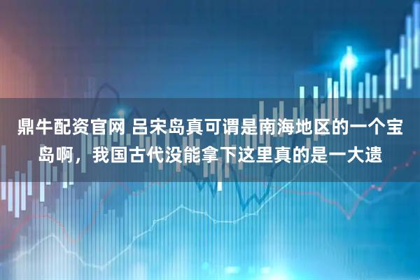 鼎牛配资官网 吕宋岛真可谓是南海地区的一个宝岛啊，我国古代没能拿下这里真的是一大遗