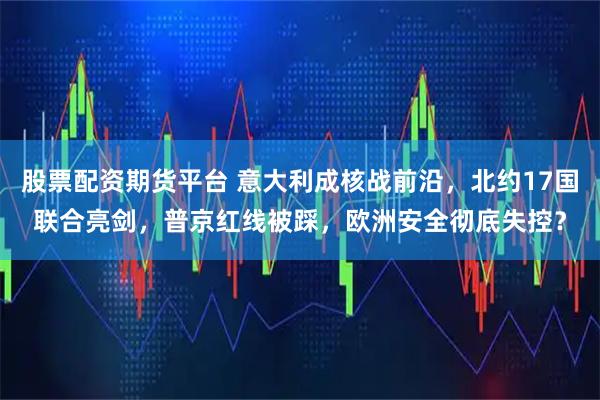 股票配资期货平台 意大利成核战前沿，北约17国联合亮剑，普京红线被踩，欧洲安全彻底失控？